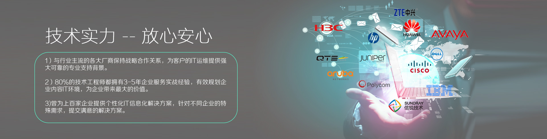 云爍快服的技術實力——放心、安心。1）與行業(yè)主流的各大廠商保持戰(zhàn)略合作關系，為客戶的IT運維提供強大、可靠的專業(yè)支持背景。2）80%的技術工程師都擁有3-5年企業(yè)服務實戰(zhàn)經(jīng)驗，有效規(guī)劃企業(yè)內容IT環(huán)境，為企業(yè)帶來最大的價值。3）曾為上百家企業(yè)提供個性化IT信息化解決方案，針對不同企業(yè)的特殊需求，提交滿意的解決方案。